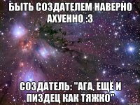 быть создателем наверно ахуенно :3 создатель: "ага, ещё и пиздец как тяжко"