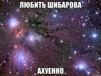 любить шибарова ахуенно