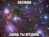 лесюша зайка, ты вредина*