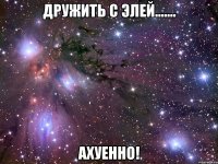 дружить с элей....... ахуенно!