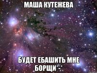 маша кутежева будет ебашить мне борщи*-*