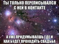 ты только переписывался с ней в контакте а уже придумываешь где и как будет проходить свадьба