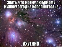 знать, что моему любимому мужику сегодня исполняется 18 ахуенно