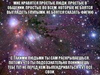 мне нравятся простые люди. простые в общении, простые во всем, которые не боятся выглядеть глупыми, не боятся сказать фигню с такими людьми ты сам раскрываешься, потому что ты подсознательно понимаешь - тебе тут не перед кем выпендриваться, тут все свои.