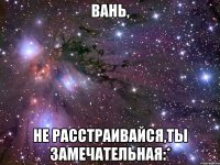 вань, не расстраивайся,ты замечательная:*