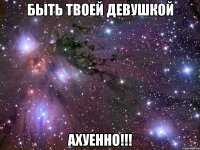 быть твоей девушкой ахуенно!!!