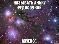 называть аньку редисочкой ахуено...