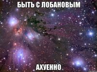 быть с лобановым ахуенно