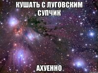 кушать с луговским супчик ахуенно