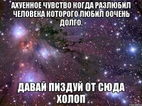 ахуенное чувство когда разлюбил человека которого любил оочень долго. давай пиздуй от сюда холоп