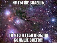 ну ты же знаешь, то что я тебя люблю больше всего!!!