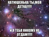 катюшенька ты моя детка!!! и я тебя никому не отдам!!!