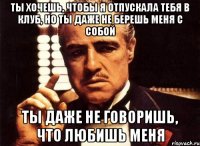 ты хочешь, чтобы я отпускала тебя в клуб, но ты даже не берешь меня с собой ты даже не говоришь, что любишь меня