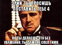 эрий, ты просишь поставить тебе 4 но ты делаешь это без уважения, ты даже не спел гимн