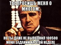 ты просишь меня о многом, но ты даже не выполнил 100500 моих заданий на этой неделе