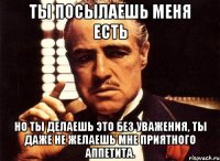 ты посылаешь меня есть но ты делаешь это без уважения, ты даже не желаешь мне приятного аппетита.