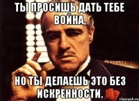 ты просишь дать тебе война, но ты делаешь это без искренности.