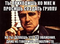 ты приходишь ко мне и просишь создать группу но ты делаешь это без уважения, даже не говоришь пожалуйста