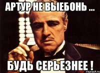 артур не выебонь ... будь серьезнее !