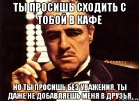 ты просишь сходить с тобой в кафе но ты просишь без уважения, ты даже не добавляешь меня в друзья