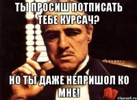 ты просиш потписать тебе курсач? но ты даже непришол ко мне!