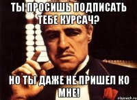 ты просишь подписать тебе курсач? но ты даже не пришел ко мне!