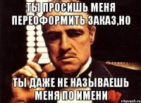 ты просишь меня переоформить заказ,но ты даже не называешь меня по имени