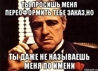 ты просишь меня переоформить тебе заказ,но ты даже не называешь меня по имени