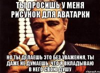 ты просишь у меня рисунок для аватарки но ты делаешь это без уважения, ты даже не думаешь, что я вкладываю в него свою душу