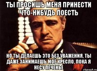 ты просишь меня принести что-нибудь поесть но ты делаешь это без уважения, ты даже занимаешь моё кресло, пока я несу печенье