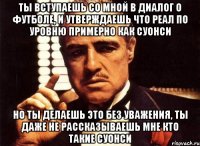 ты вступаешь со мной в диалог о футболе, и утверждаешь что реал по уровню примерно как суонси но ты делаешь это без уважения, ты даже не рассказываешь мне кто такие суонси