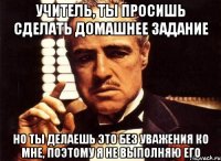 учитель, ты просишь сделать домашнее задание но ты делаешь это без уважения ко мне, поэтому я не выполняю его