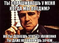 ты спрашиваешь у меня когда мы поедим? но ты делаешь это без уважения , ты даже не говоришь зачем .