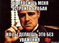 ты просишь меня устроить бробан но ты делаешь это без уважения