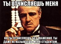 ты отчисляешь меня но ты отчисляешь без уважения. ты даже не называешь меня студентом.