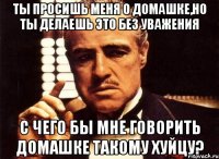 ты просишь меня о домашке,но ты делаешь это без уважения с чего бы мне говорить домашке такому хуйцу?