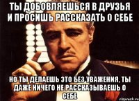 ты добовляешься в друзья и просишь рассказать о себе но ты делаешь это без уважения, ты даже ничего не рассказываешь о себе