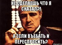 не сделаешь что я сказал?! а если въебать и переспросить?