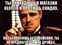 ты приходишь в магазин keefeer и просишь скидку, но ты просишь без уважения, ты не предлагаешь мне дружбу.