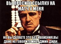 вы просите ссылку на матч у меня но вы делаете это без уважения,вы даже не говорите мне админ джан