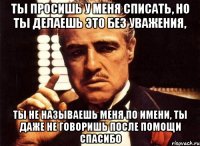 ты просишь у меня списать, но ты делаешь это без уважения, ты не называешь меня по имени, ты даже не говоришь после помощи спасибо