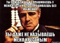 ты приходишь и спрашиваешь у меня что-то но ты спрашиваешь без уважения, ты даже не называешь меня крестным