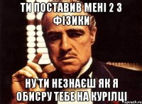 ти поставив мені 2 з фізики ну ти незнаєш як я обисру тебе на курілці