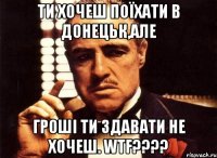 ти хочеш поїхати в донецьк,але гроші ти здавати не хочеш. wtf???