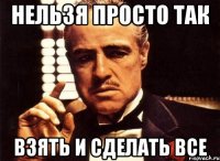 нельзя просто так взять и сделать все