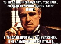 ты просишь меня сделать тебе куни.. но даже не хочешь сделать мне минет. и ты даже просишь без уважения.. и не называешь меня птицей