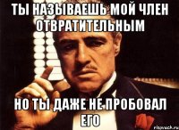 ты называешь мой член отвратительным но ты даже не пробовал его