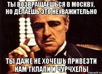 ты возвращаешься в москву, но делаешь это неуважительно ты даже не хочешь привезти нам тклапи и чурчхелы