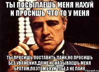 ты посылаешь меня нахуй и просишь что то у меня ты просишь поставить лайк,но просишь без уважения,даже не называешь меня братом,поэтому хуй тебе,а не лайк