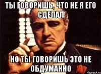 ты говоришь, что не я его сделал но ты говоришь это не обдуманно